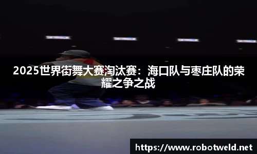 2025世界街舞大赛淘汰赛：海口队与枣庄队的荣耀之争之战